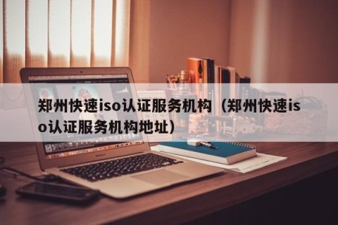 郑州快速iso认证服务机构（郑州快速iso认证服务机构地址）