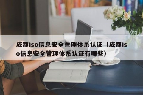 成都iso信息安全管理体系认证（成都iso信息安全管理体系认证有哪些）