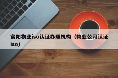 富阳物业iso认证办理机构（物业公司认证iso）