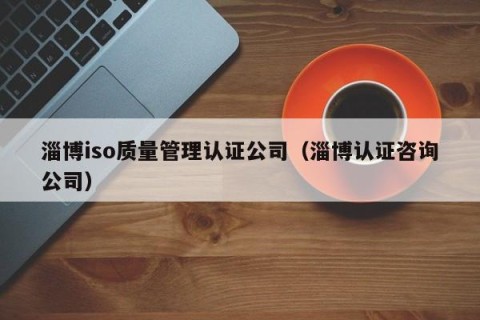 淄博iso质量管理认证公司（淄博认证咨询公司）