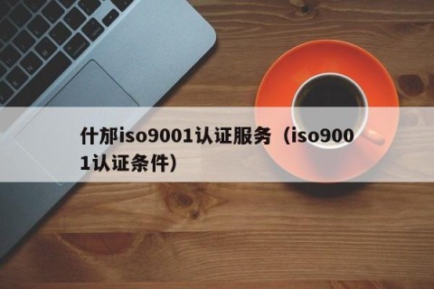 什邡iso9001认证服务（iso9001认证条件）