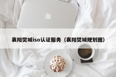 襄阳樊城iso认证服务（襄阳樊城规划图）