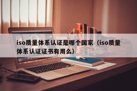 iso质量体系认证是哪个国家（iso质量体系认证证书有用么）