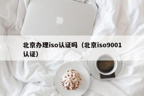 北京办理iso认证吗（北京iso9001认证）