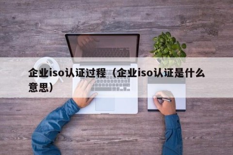 企业iso认证过程（企业iso认证是什么意思）