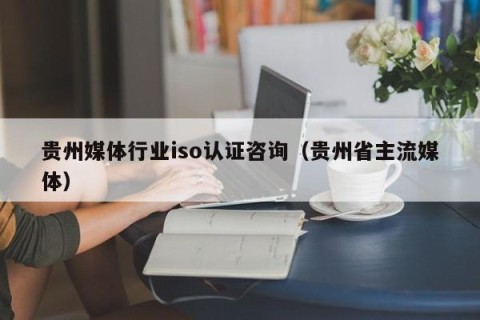 贵州媒体行业iso认证咨询（贵州省主流媒体）