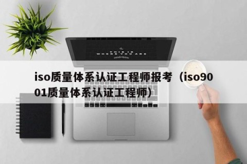 iso质量体系认证工程师报考（iso9001质量体系认证工程师）