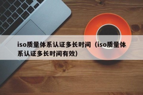 iso质量体系认证多长时间（iso质量体系认证多长时间有效）