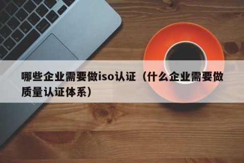哪些企业需要做iso认证（什么企业需要做质量认证体系）