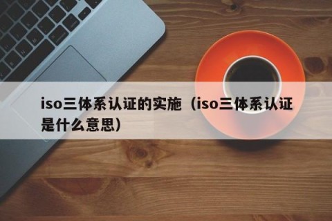 iso三体系认证的实施（iso三体系认证是什么意思）