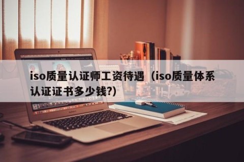 iso质量认证师工资待遇（iso质量体系认证证书多少钱?）