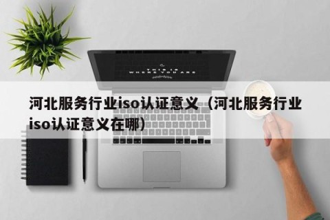 河北服务行业iso认证意义（河北服务行业iso认证意义在哪）