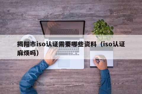 揭阳市iso认证需要哪些资料（iso认证麻烦吗）
