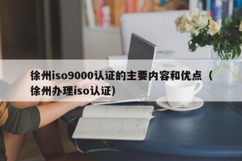 徐州iso9000认证的主要内容和优点（徐州办理iso认证）