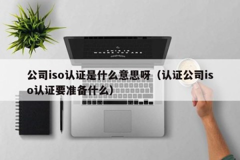 公司iso认证是什么意思呀（认证公司iso认证要准备什么）