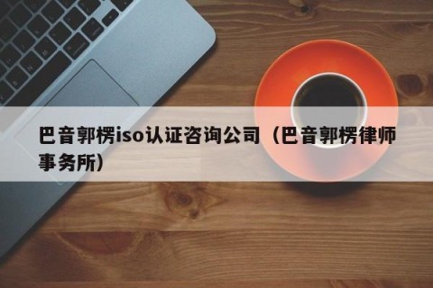 巴音郭楞iso认证咨询公司（巴音郭楞律师事务所）