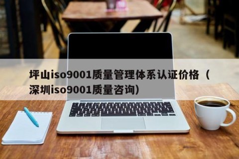 坪山iso9001质量管理体系认证价格（深圳iso9001质量咨询）