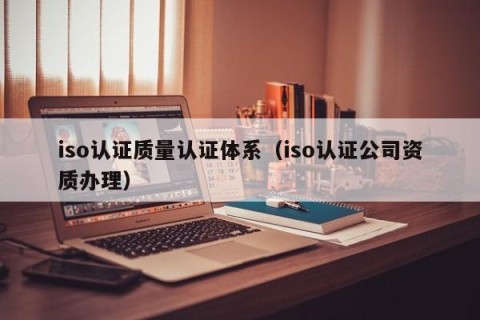 iso认证质量认证体系（iso认证公司资质办理）
