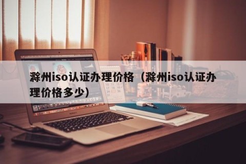 滁州iso认证办理价格（滁州iso认证办理价格多少）