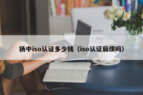 扬中iso认证多少钱（iso认证麻烦吗）