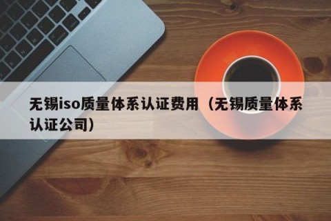 无锡iso质量体系认证费用（无锡质量体系认证公司）