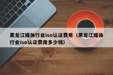 黑龙江媒体行业iso认证费用（黑龙江媒体行业iso认证费用多少钱）