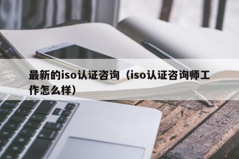 最新的iso认证咨询（iso认证咨询师工作怎么样）