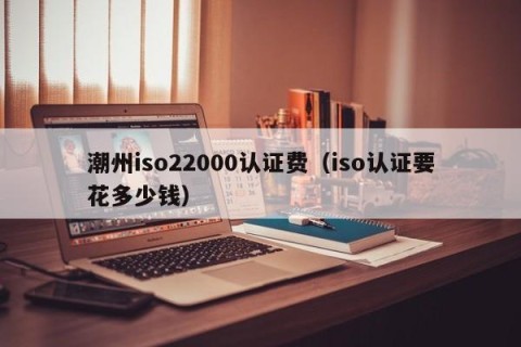 潮州iso22000认证费（iso认证要花多少钱）
