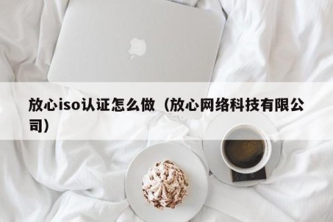 放心iso认证怎么做（放心网络科技有限公司）