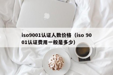 iso9001认证人数价格（iso 9001认证费用一般是多少）