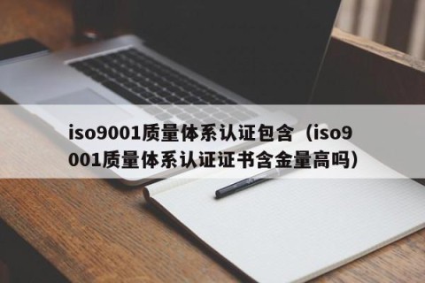 iso9001质量体系认证包含（iso9001质量体系认证证书含金量高吗）