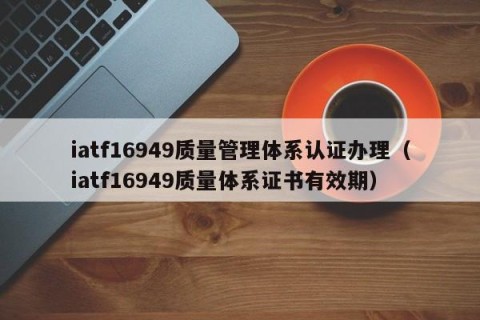 iatf16949质量管理体系认证办理（iatf16949质量体系证书有效期）