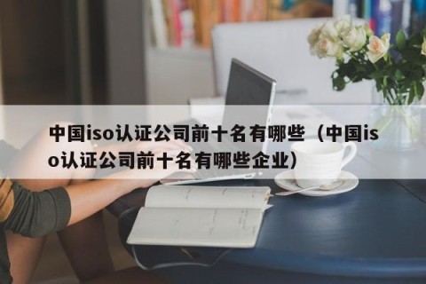 中国iso认证公司前十名有哪些（中国iso认证公司前十名有哪些企业）