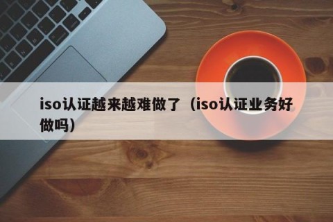 iso认证越来越难做了（iso认证业务好做吗）