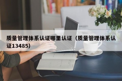 质量管理体系认证哪里认证（质量管理体系认证13485）