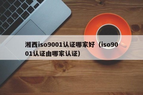 湘西iso9001认证哪家好（iso9001认证由哪家认证）