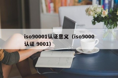iso90001认证意义（iso9000认证 9001）