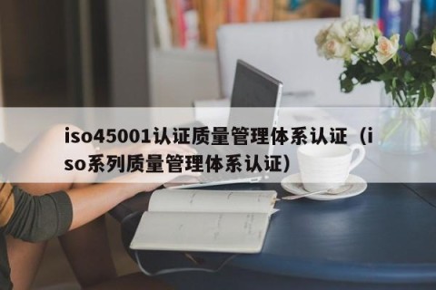 iso45001认证质量管理体系认证（iso系列质量管理体系认证）