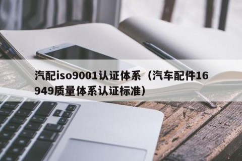 汽配iso9001认证体系（汽车配件16949质量体系认证标准）