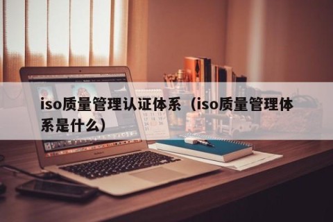 iso质量管理认证体系（iso质量管理体系是什么）