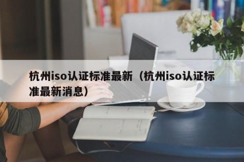 杭州iso认证标准最新（杭州iso认证标准最新消息）
