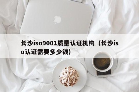 长沙iso9001质量认证机构（长沙iso认证需要多少钱）