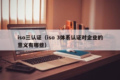 iso三认证（iso 3体系认证对企业的意义有哪些）