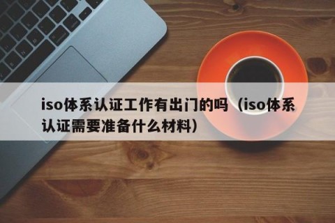 iso体系认证工作有出门的吗（iso体系认证需要准备什么材料）
