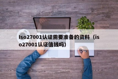 Iso27001认证需要准备的资料（iso27001认证值钱吗）