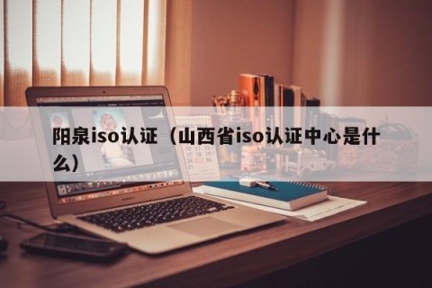 阳泉iso认证（山西省iso认证中心是什么）