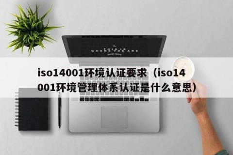 iso14001环境认证要求（iso14001环境管理体系认证是什么意思）