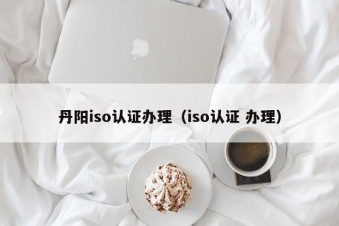 丹阳iso认证办理（iso认证 办理）