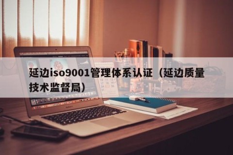 延边iso9001管理体系认证（延边质量技术监督局）