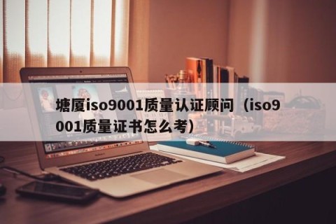 塘厦iso9001质量认证顾问（iso9001质量证书怎么考）